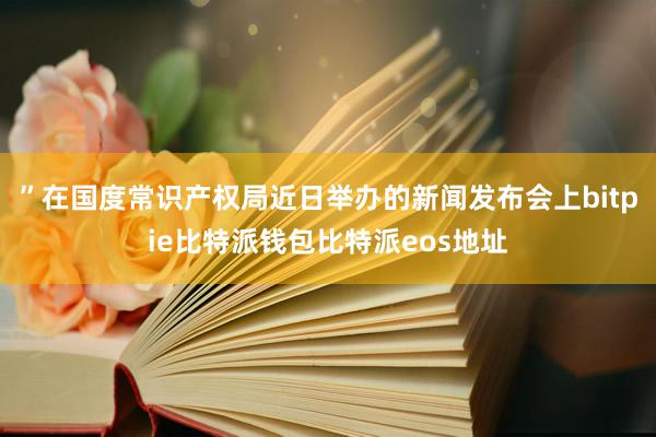 ”在国度常识产权局近日举办的新闻发布会上bitpie比特派钱包比特派eos地址