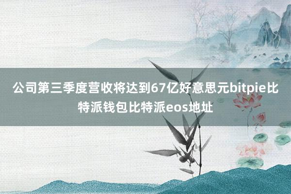 公司第三季度营收将达到67亿好意思元bitpie比特派钱包比特派eos地址