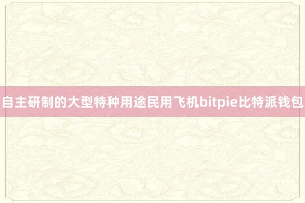 自主研制的大型特种用途民用飞机bitpie比特派钱包