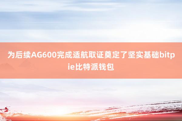 为后续AG600完成适航取证奠定了坚实基础bitpie比特派钱包