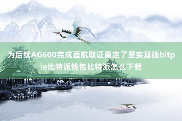 为后续AG600完成适航取证奠定了坚实基础bitpie比特派钱包比特派怎么下载