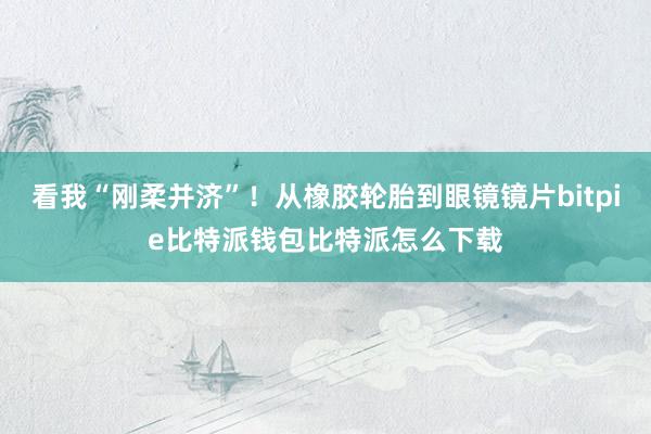 看我“刚柔并济”！从橡胶轮胎到眼镜镜片bitpie比特派钱包比特派怎么下载