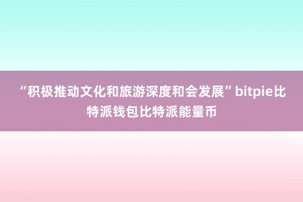 “积极推动文化和旅游深度和会发展”bitpie比特派钱包比特派能量币