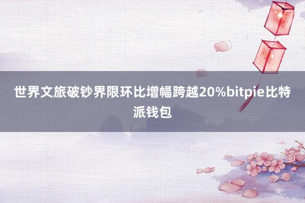 世界文旅破钞界限环比增幅跨越20%bitpie比特派钱包