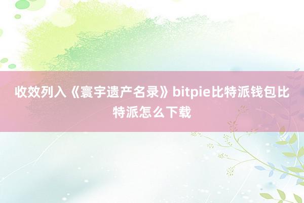 收效列入《寰宇遗产名录》bitpie比特派钱包比特派怎么下载