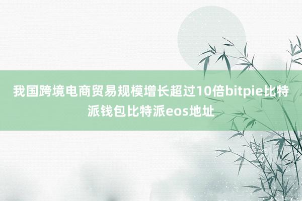 我国跨境电商贸易规模增长超过10倍bitpie比特派钱包比特派eos地址