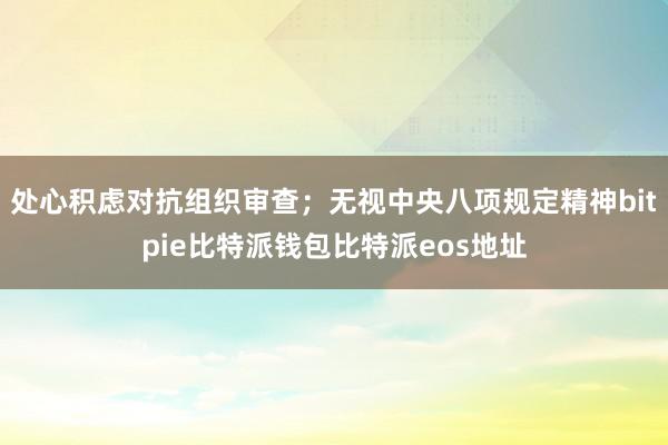 处心积虑对抗组织审查；无视中央八项规定精神bitpie比特派钱包比特派eos地址