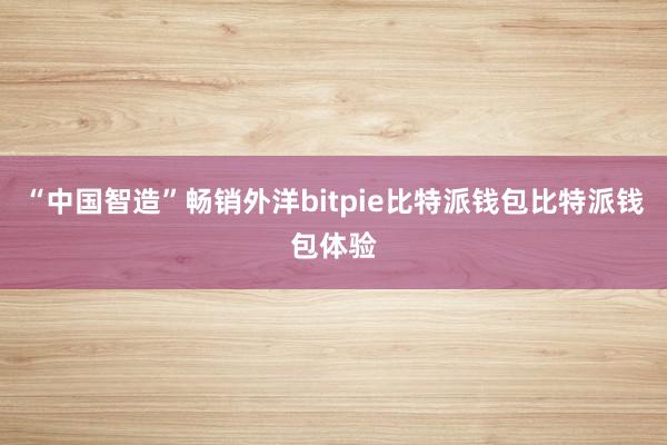 “中国智造”畅销外洋bitpie比特派钱包比特派钱包体验