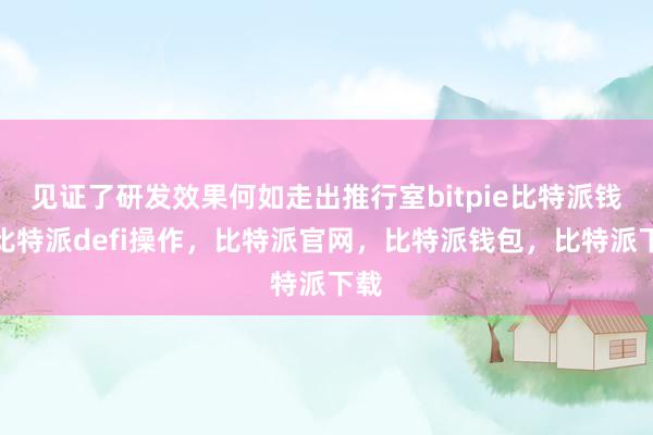 见证了研发效果何如走出推行室bitpie比特派钱包比特派defi操作，比特派官网，比特派钱包，比特派下载