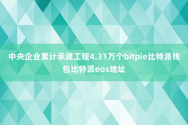 中央企业累计承建工程4.31万个bitpie比特派钱包比特派eos地址