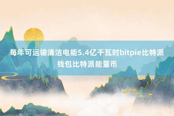 每年可运输清洁电能5.4亿千瓦时bitpie比特派钱包比特派能量币