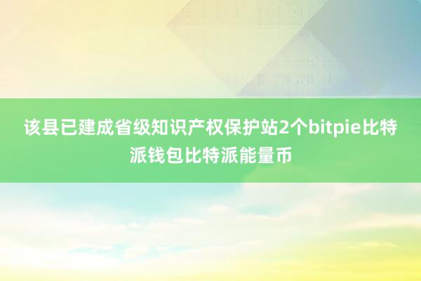 该县已建成省级知识产权保护站2个bitpie比特派钱包比特派能量币