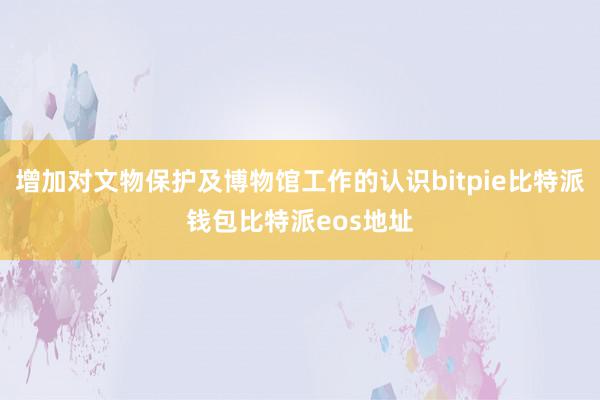 增加对文物保护及博物馆工作的认识bitpie比特派钱包比特派eos地址