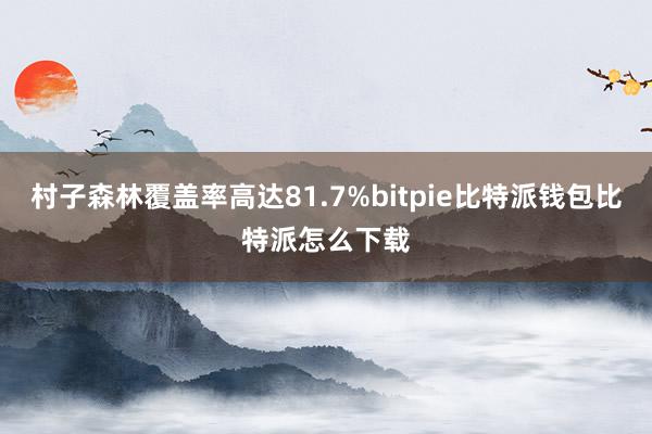 村子森林覆盖率高达81.7%bitpie比特派钱包比特派怎么下载