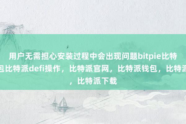 用户无需担心安装过程中会出现问题bitpie比特派钱包比特派defi操作，比特派官网，比特派钱包，比特派下载