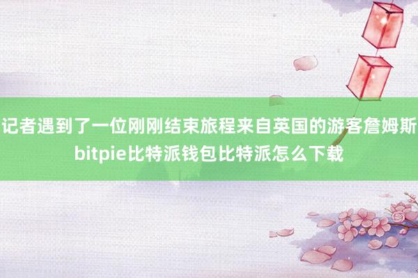 记者遇到了一位刚刚结束旅程来自英国的游客詹姆斯bitpie比特派钱包比特派怎么下载