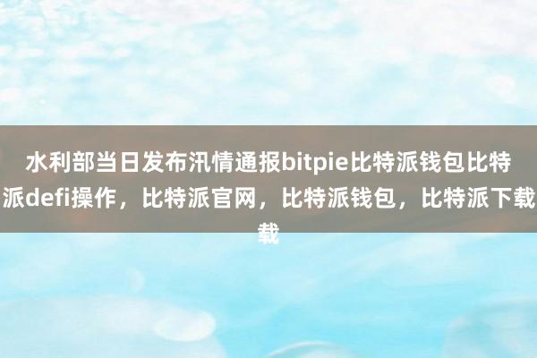 水利部当日发布汛情通报bitpie比特派钱包比特派defi操作，比特派官网，比特派钱包，比特派下载