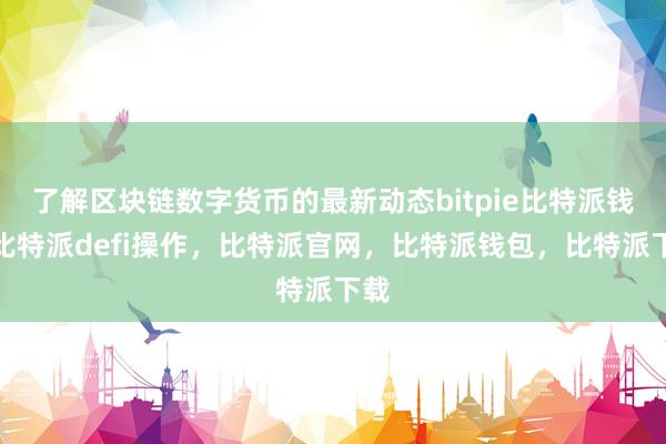 了解区块链数字货币的最新动态bitpie比特派钱包比特派defi操作，比特派官网，比特派钱包，比特派下载