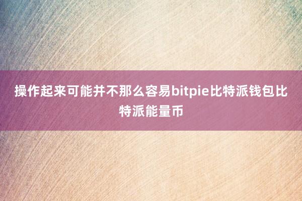 操作起来可能并不那么容易bitpie比特派钱包比特派能量币