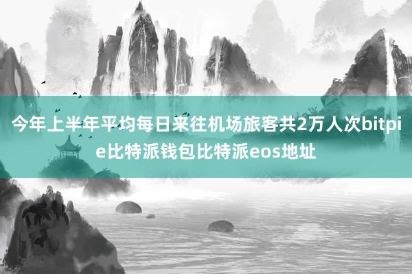 今年上半年平均每日来往机场旅客共2万人次bitpie比特派钱包比特派eos地址