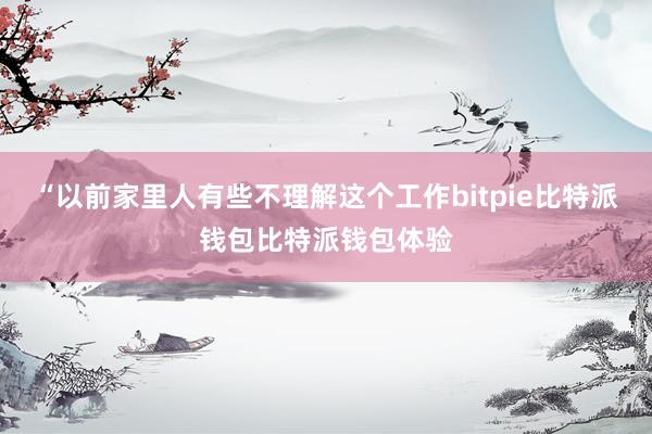 “以前家里人有些不理解这个工作bitpie比特派钱包比特派钱包体验