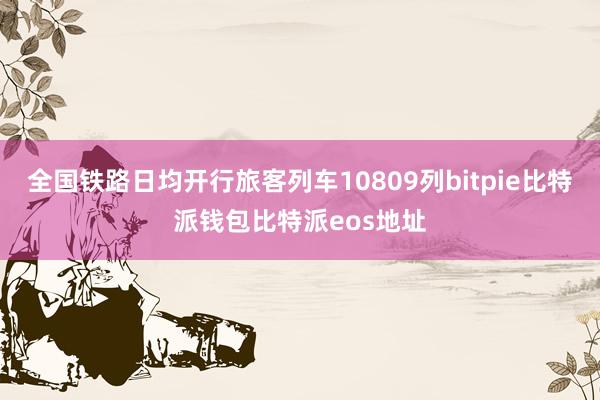 全国铁路日均开行旅客列车10809列bitpie比特派钱包比特派eos地址