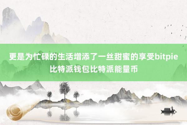 更是为忙碌的生活增添了一丝甜蜜的享受bitpie比特派钱包比特派能量币