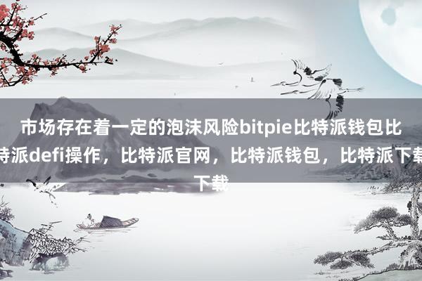 市场存在着一定的泡沫风险bitpie比特派钱包比特派defi操作，比特派官网，比特派钱包，比特派下载