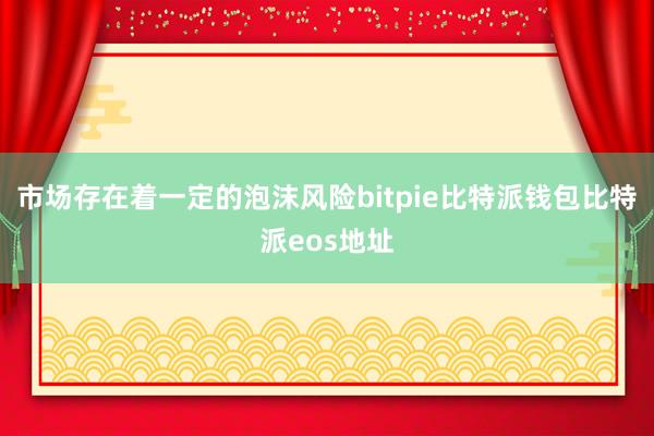 市场存在着一定的泡沫风险bitpie比特派钱包比特派eos地址