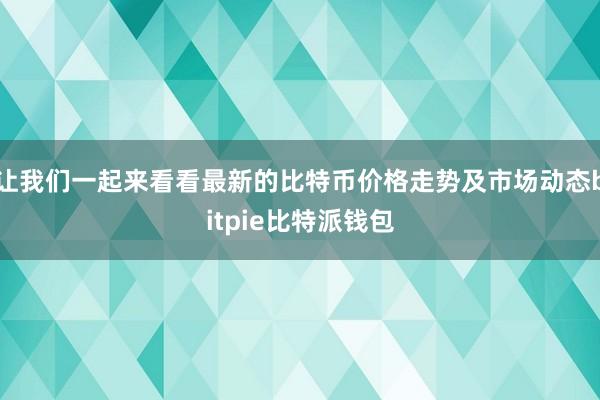 让我们一起来看看最新的比特币价格走势及市场动态bitpie比特派钱包