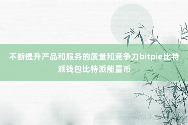 不断提升产品和服务的质量和竞争力bitpie比特派钱包比特派能量币