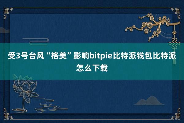 受3号台风“格美”影响bitpie比特派钱包比特派怎么下载