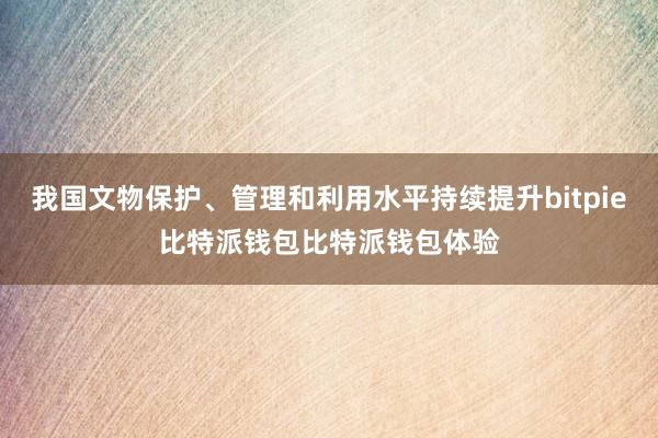 我国文物保护、管理和利用水平持续提升bitpie比特派钱包比特派钱包体验