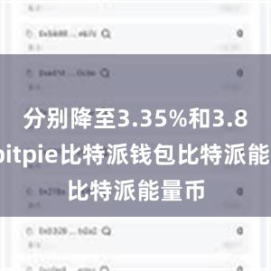 分别降至3.35%和3.85%bitpie比特派钱包比特派能量币