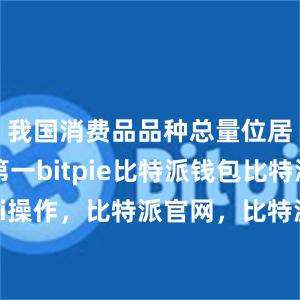 我国消费品品种总量位居全球第一bitpie比特派钱包比特派defi操作，比特派官网，比特派钱包，比特派下载