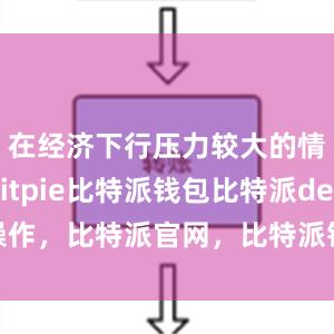 在经济下行压力较大的情况下bitpie比特派钱包比特派defi操作，比特派官网，比特派钱包，比特派下载